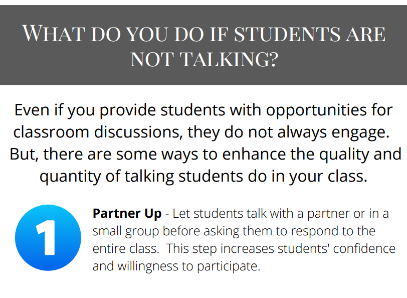What do you do if students are
not talking?
Even if you provide students with opportunities for
classroom discussions, they do not always engage.
But, there are some ways to enhance the quality and
quantity of talking students do in your class.
Partner Up - Let students talk with a partner or in a
small group before asking them to respond to the
entire class. This step increases students' confidence
and willingness to participate.
